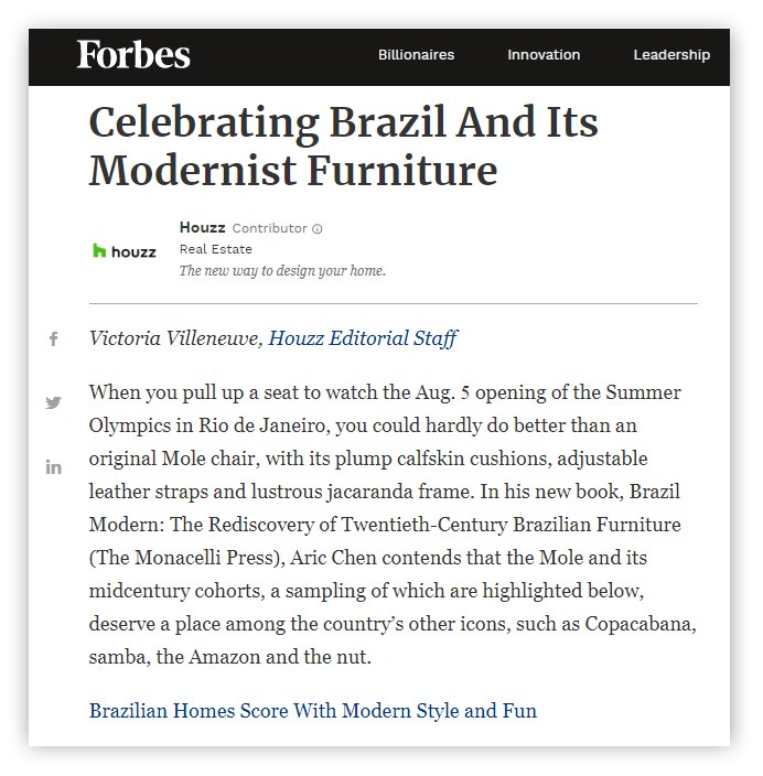 Forbes Celebrating Brazil And Its Modernist Furniture Victoria Villeneuve, Houzz Editorial Staff When you pull up a seat to watch the Aug. 5 opening of the Summer Olympics in Rio de Janeiro, you could hardly do better than an original Mole chair, with its plump calfskin cushions, adjustable leather straps and lustrous jacaranda frame. In his new book, Brazil Modern: The Rediscovery of Twentieth-Century Brazilian Furniture (The Monacelli Press), Aric Chen contends that the Mole and its midcentury cohorts, a sampling of which are highlighted below, deserve a place among the country's other icons, such as Copacabana, samba, the Amazon and the nut. Brazilian Homes Score With Modern Style and Fun 