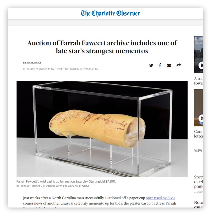 The Charlotte Observer Auction of Farrah Fawcett archive includes one of late star's strangest mementos BY MARK PRICE FEBRUARY 27, 2018 09:16 AM UPDATED FEBRUARY 28, 2018 10:41 AM Antentch Farrah Fawcett's wrist cast is up for auction Saturday: Starting bid $7,500. PALM BEACH MODERN AUCTIONS, WEST PALM BEACH, FLORIDA Just weeks after a North Carolina man successfully auctioned off a paper cup once used by Elvis comes news of another unusual celebrity memento up for bids: the plaster cast off actress Farrah