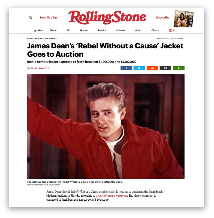 Rolling Stone FEBRUARY 27, 2018 5 COMET James Dean's 'Rebel Without a Cause' Jacket Goes to Auction Iconic bomber jacket expected to fetch between $400,000 and $600,000 By ELIAS LEICHT The jacket James Dean wore in 'Rebel Without a Cause' goes up for auction this week. Wamer Broskobal/REX Shutterstock James Dean's iconic Rebel Without a Cause bomber jacket is heading to auction at the Palm Beach Modem Auctions in Florida, according to the Hollywood Reporter. The historic garment is estimated to fetch between $400,000 and 5600,000. 