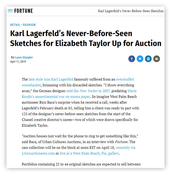 FORTUNE Karl Lagerfeld's Never-Before-Seen Sketches RETAIL - FASHION Karl Lagerfeld's Never-Before-Seen Sketches for Elizabeth Taylor Up for Auction By Laura Stampler April 11, 2019 The late style icon Karl Lagerfeld famously suffered from an overstuffed wastebasket, brimming with his discarded sketches. ‘I throw everything away,’ the German designer told the New Yorker in 2007, predating Marie Kondo's unsentimental war on excess paper. So imagine West Palm Beach auctioneer Rico Baca's surprise when he received a call, weeks after Lagerfeld's February death at 85, telling him a client was ready to part with 125 of the designer's never-before-seen sketches from the start of the Chanel creative director's career-two of which were drawn specifically for Elizabeth Taylor. ‘Auction houses just wait for the phone to ring to get something like this,’ said Baca, of Urban Cultures Auctions, in an interview with Fortune. The rare collection will be on the block at noon EST on April 18, remotely via LiveAuctioneers.com or live at a West Palm Beach, Fla. gallery. Portfolios containing 22 to 44 original sketches are expected to sell between