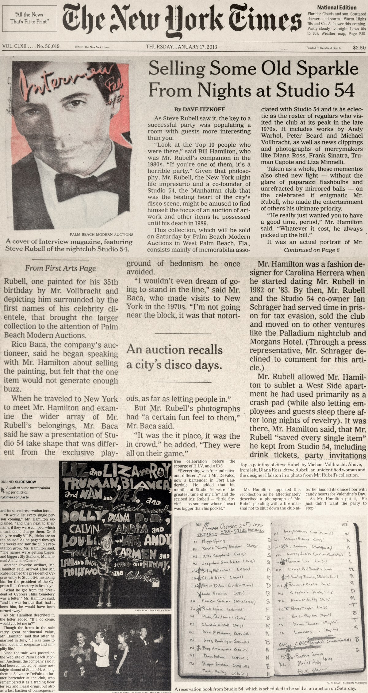 'All the News That's Fit to Print' The New York Times, National Edition: Florida: Clouds and sun. Scattered showers and storms. Warm. Highs 70s and 80s. A shower this evening. Partly cloudy overnight. Lows 40s to 60s. Weather map, Page B18, VOL. CLXII....No.56,019 (C)2013 The New York Times, THURSDAY, JANUARY 17, 2013, Printed in Deerfield Beach, $2.50, Picture of Steve Rubell With the Heading Interview Feb 4/5th, Palm Beach Modern Auctions, Selling Some Old Sparkle From Nights at Studio 54 by Dave Itzkoff: As Steve Rubell saw it, the key to a successful party was populating a room with guests more interesting than you. 'Look at the Top 10 people who were there,' said Bill Hamilton, who was Mr. Rubell's companion in the 1980s. 'If you're one of them, it's a horrible party.' Given that philosophy, Mr. Rubell, the New York  night life impresario and a co-founder of Studio 54, the Manhattan club that was the beating heart of  the city's disco scene, might be amused to find himself the focus of an auction of art-work and other items he possessed until his death in 1989. This collection, which will be sold on Saturday by Palm Beach Modern Auctions in West Palm Beach, Fla., consists mainly of memorabilia associated with Studio 54 and is as eclectic as the roster of regulars who visited the club at its peak in the late 1970s. It includes works by Andy Warho, Peter Beard and Michael Vollbracht, as well as news clippings and photographs of merrymakers like Diana Ross, Frank Sinatra, Truman Capote an dLiza Minnelli. Taken as a whole, these mementos also shed new light -- without the glare of paparazzi flashbulbs and unrefracted by mirror balls -- on the celebrated if enigmatic Mr. Rubell, who made the entertainment of others his ultimate priority. 'He really just wanted you to have a good time, period,' Mr. Hamilton said. 'Whatever it cost, he always picked up the bill.' It was an actual portrait of Mr. (Continued on Page 6, From First Arts Page) Rubell, one painted for his 35th birthday by Mr. Vollbracht and depicting him surrounded by the first names of his celebrity clientele, that brought the larger collection to the attention of Palm Beach Modern Auctions. Rico Baca, the company's auctioneer, said he began speaking with Mr. Hamilton about selling the painting, but felt that the one item would not generate enough buzz. When he traveled to New York to meet Mr. Hamilton and examine the wider array of Mr. Rubell's belongings, Mr. Baca said he saw a presentation of Studio 54 take shape that was different from the exclusive playground of hedonism he once avoided. 'I wouldn't even dream of going to stand in the line,' said Mr. Baca, who made visits to New york in the 1970s. 'I'm not oging near the block, it was that notorious, as far as letting people in.' But Mr. Rubell's photographs had 'a certain fun feel to them,' Mr. Baca said. 'It was the it place, it was the in crowd,' he hadded. 'They were all on their game.' Mr. Hamilton was a fashion designer for Carolina Herrera when he started dating Mr. Rubell in 1982 or '83. By Then, Mr. Rubell and the Studio 54 co-owner Ian Schrager had served time in prison for tax evasion, sold the club and moved on to other ventures like the Palladium nighclub and Morgans hotel. (Through a press representative, Mr. Schrager declined to comment for this article.) Mr. rubell allowed Mr. Hamilton to sublet a West Side apartment he had used primarily as a crash pad (while also letting employees and guests sleep there after long nights of revelry). It was there, Mr. Hamilton said, that Mr. Rubell 'saved every single item' he kept from Studio 54, including drink tickets, party invitations (Online: SLIDE SHOW, A look at some memorabilia up for auction: nytimes.com/arts) and its sacred reservation book. 'It woudl list every single person coming,' Mr. Hamilton explained, 'and then next to their name, if they were comped, which meant don't charge them. Or if they're really V.I.P., drinks are on the house.' As he paged through the weeks and saw the club's reputation grow, Mr. Hamilton said, 'The names were getting bigger and bigger: Sly Stallone, Muhammad Ali, Lillian Carter.' Another favorite artifact, Mr. Hamilton said, arrived after Mr. Rubell denied the president of Cyprus entry to Studio 54, mistaking him for the president of the Cypress Hills Cemetery in Brooklyn. 'What he got from the president of Cypress Hills Cemetery was a latter,' Mr. Hamilton said, 'and he was furious that, had it been him, he would have been turned away.' As Mr. Hamilton described it, the letter added, 'If I do come, would you let me in?' Though the items in the sale carry great sentimental value, Mr. Hamilton said that after he married in July, 'It was time to clean out and reorganize and simplify life.' Since the sale was posted on the Website of Palm Beach Modern Auctions, the company said it had been contacted by many nostalgic alumni of Studio 54. Among them is Salvator DeFalco, a former bartender at the club, who remembered it as a trading floor for sex and illegal drugs, but also as a last bastion of consequence free celebration before the scourge of H.I.V. and AIDS. 'Everything was free and naive and different,' said Mr. DeFalco, now a bartender in Fort Lauderdale. He added that his months at Studio 54 were 'the greatest time of my life' and described Mr. Rubell -- 'little Stevie' -- as someone whose 'heart was bigger than his pocket.' Top, a painting of Steve Rubell by Michael Vollbracht. Above, from left, Diana Ross, Steve Rubell, an unidentified woman and the designer Halston in a photo from Mr. Rubell's collection. Mr Hamilton supported this recollection as he affectionately described a photograph of Mr. Rubell pleading with a fire marshal not down the club after he flooded its dance floor with candy hearts for Valentine's Day. As Mr. Hamilton put it, 'He just didn't want the party to stop.' A reservation book from Studio 54, which is scheduled to be sold at an auction on Saturday (various handwritten names with letters written next to them). Palm Beach Modern Auctions.